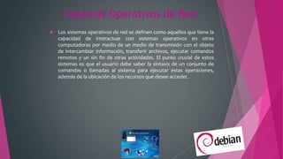 Sistemas Operativos de Red
 Los sistemas operativos de red se definen como aquellos que tiene la
capacidad de interactuar con sistemas operativos en otras
computadoras por medio de un medio de transmisión con el objeto
de intercambiar información, transferir archivos, ejecutar comandos
remotos y un sin fin de otras actividades. El punto crucial de estos
sistemas es que el usuario debe saber la sintaxis de un conjunto de
comandos o llamadas al sistema para ejecutar estas operaciones,
además de la ubicación de los recursos que desee acceder.
 