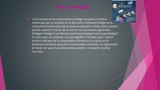 Por ejemplo:
 Si un usuario en la computadora hidalgo necesita el archivo
matriz.pas que se localiza en el directorio /software/código en la
computadora Morelos bajo el sistema operativo UNIX, dicho usuario
podría copiarlo a través de la red con los comandos siguientes:
hidalgo% hidalgo% rcp Morelos:/software/código/matriz.pas.hidalgo%
En este caso, el comando rcp que significa "remote copy" trae el
archivo indicado de la computadora Morelos y lo coloca en el
directorio donde se ejecutó el mencionado comando. Lo importante
es hacer ver que el usuario puede acceder y compartir muchos
recursos.
 