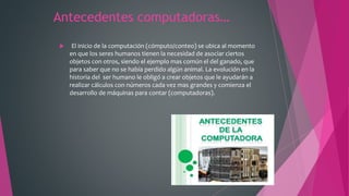 Antecedentes computadoras…
 El inicio de la computación (cómputo/conteo) se ubica al momento
en que los seres humanos tienen la necesidad de asociar ciertos
objetos con otros, siendo el ejemplo mas común el del ganado, que
para saber que no se había perdido algún animal. La evolución en la
historia del ser humano le obligó a crear objetos que le ayudarán a
realizar cálculos con números cada vez mas grandes y comienza el
desarrollo de máquinas para contar (computadoras).
 