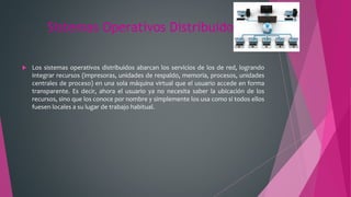 Sistemas Operativos Distribuidos
 Los sistemas operativos distribuidos abarcan los servicios de los de red, logrando
integrar recursos (impresoras, unidades de respaldo, memoria, procesos, unidades
centrales de proceso) en una sola máquina virtual que el usuario accede en forma
transparente. Es decir, ahora el usuario ya no necesita saber la ubicación de los
recursos, sino que los conoce por nombre y simplemente los usa como si todos ellos
fuesen locales a su lugar de trabajo habitual.
 