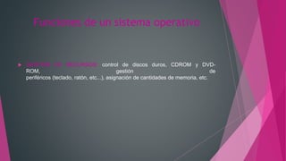 Funciones de un sistema operativo
 GESTIÓN DE RECURSOS: control de discos duros, CDROM y DVD-
ROM, gestión de
periféricos (teclado, ratón, etc...), asignación de cantidades de memoria, etc.
 