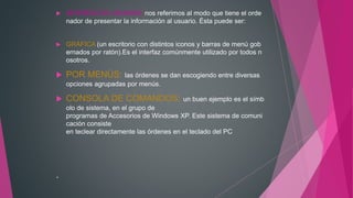  INTERFAZ DE USUARIO: nos referimos al modo que tiene el orde
nador de presentar la información al usuario. Ésta puede ser:
 GRÁFICA (un escritorio con distintos iconos y barras de menú gob
ernados por ratón).Es el interfaz comúnmente utilizado por todos n
osotros.
 POR MENÚS: las órdenes se dan escogiendo entre diversas
opciones agrupadas por menús.
 CONSOLA DE COMANDOS: un buen ejemplo es el símb
olo de sistema, en el grupo de
programas de Accesorios de Windows XP. Este sistema de comuni
cación consiste
en teclear directamente las órdenes en el teclado del PC
.
 