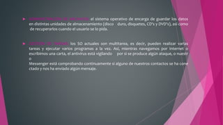  ADMINISTRACIÓN DE ARCHIVOS: el sistema operativo de encarga de guardar los datos
en distintas unidades de almacenamiento (disco duro, disquetes, CD's y DVD's), así como
de recuperarlos cuando el usuario se lo pida.
 GESTIÓN DE TAREAS: los SO actuales son multitarea, es decir, pueden realizar varias
tareas y ejecutar varios programas a la vez. Así, mientras navegamos por Internet o
escribimos una carta, el antivirus está vigilando por si se produce algún ataque, o nuestr
o
Messenger está comprobando continuamente si alguno de nuestros contactos se ha cone
ctado y nos ha enviado algún mensaje.
 