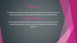 Objetivo
El objetivo es que ustedes conozcan como es la estructura de un
sistema operativo y así poder identificarlo muy fácilmente.
Introducción
En la siguiente presentación les explicare la estructura de un
sistema operativo, se los trataré de explicar lo más sencillo
posible.
 