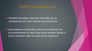 ESTRUCTURA MODULAR
 También llamados sistemas monolíticos, se
caracterizan por que carecen de estructura.
 Este sistema se describe como una colección de
procedimientos es decir que estos pueden llamar a
otros sistemas cada vez que así lo requieran.
 