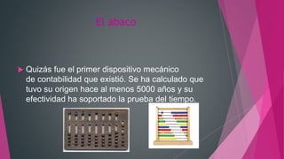 El abaco
 Quizás fue el primer dispositivo mecánico
de contabilidad que existió. Se ha calculado que
tuvo su origen hace al menos 5000 años y su
efectividad ha soportado la prueba del tiempo.
 