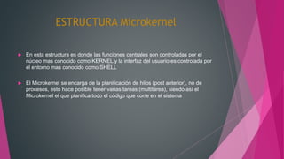 ESTRUCTURA Microkernel
 En esta estructura es donde las funciones centrales son controladas por el
núcleo mas conocido como KERNEL y la interfaz del usuario es controlada por
el entorno mas conocido como SHELL
 El Microkernel se encarga de la planificación de hilos (post anterior), no de
procesos, esto hace posible tener varias tareas (multitarea), siendo así el
Microkernel el que planifica todo el código que corre en el sistema
 