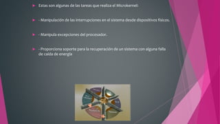  Estas son algunas de las tareas que realiza el Microkernel:
 - Manipulación de las interrupciones en el sistema desde dispositivos físicos.
 - Manipula excepciones del procesador.
 - Proporciona soporte para la recuperación de un sistema con alguna falla
de caída de energía
 
