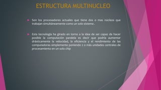 ESTRUCTURA MULTINUCLEO
 Son los procesadores actuales que tiene dos o mas núcleos que
trabajan simultáneamente como un solo sistema .
 Esta tecnología ha girado en torno a la idea de ser capaz de hacer
posible la computación paralela es decir que podría aumentar
drásticamente la velocidad, la eficiencia y el rendimiento de las
computadoras simplemente poniendo 2 o más unidades centrales de
procesamiento en un solo chip
 