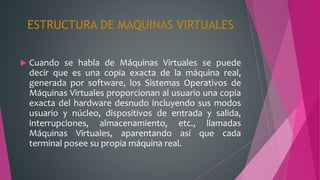 ESTRUCTURA DE MAQUINAS VIRTUALES
 Cuando se habla de Máquinas Virtuales se puede
decir que es una copia exacta de la máquina real,
generada por software, los Sistemas Operativos de
Máquinas Virtuales proporcionan al usuario una copia
exacta del hardware desnudo incluyendo sus modos
usuario y núcleo, dispositivos de entrada y salida,
interrupciones, almacenamiento, etc., llamadas
Máquinas Virtuales, aparentando así que cada
terminal posee su propia máquina real.
 