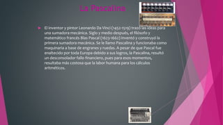 La Pascalina
 El inventor y pintor Leonardo Da Vinci (1452-1519) trazó las ideas para
una sumadora mecánica. Siglo y medio después, el filósofo y
matemático francés Blas Pascal (1623-1662) inventó y construyó la
primera sumadora mecánica. Se le llamo Pascalina y funcionaba como
maquinaria a base de engranes y ruedas. A pesar de que Pascal fue
enaltecido por toda Europa debido a sus logros, la Pascalina, resultó
un desconsolador fallo financiero, pues para esos momentos,
resultaba más costosa que la labor humana para los cálculos
aritméticos.
 