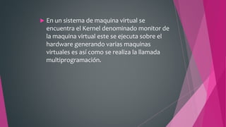 En un sistema de maquina virtual se
encuentra el Kernel denominado monitor de
la maquina virtual este se ejecuta sobre el
hardware generando varias maquinas
virtuales es así como se realiza la llamada
multiprogramación.
 