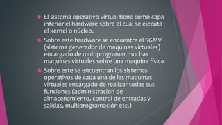  El sistema operativo virtual tiene como capa
inferior el hardware sobre el cual se ejecuta
el kernel o núcleo.
 Sobre este hardware se encuentra el SGMV
(sistema generador de maquinas virtuales)
encargado de multiprogramar muchas
maquinas virtuales sobre una maquina física.
 Sobre este se encuentran los sistemas
operativos de cada una de las maquinas
virtuales encargado de realizar todas sus
funciones (administración de
almacenamiento, control de entradas y
salidas, multiprogramación etc.)
 