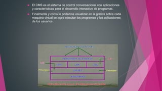  El CMS es el sistema de control conversacional con aplicaciones
y características para el desarrollo interactivo de programas.
 Finalmente y como lo podemos visualizar en la grafica sobre cada
maquina virtual se logra ejecutar los programas y las aplicaciones
de los usuarios.
 