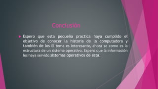 Conclusión
 Espero que esta pequeña practica haya cumplido el
objetivo de conocer la historia de la computadora y
también de los El tema es interesante, ahora se como es la
estructura de un sistema operativo. Espero que la información
les haya servido.sistemas operativos de esta.
 