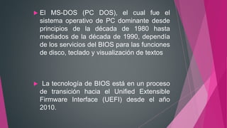 El MS-DOS (PC DOS), el cual fue el
sistema operativo de PC dominante desde
principios de la década de 1980 hasta
mediados de la década de 1990, dependía
de los servicios del BIOS para las funciones
de disco, teclado y visualización de textos
 La tecnología de BIOS está en un proceso
de transición hacia el Unified Extensible
Firmware Interface (UEFI) desde el año
2010.
 