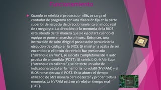 Funcionamiento
 Cuando se reinicia el procesador x86, se carga el
contador de programa con una dirección fija en la parte
superior del espacio de direccionamiento en modo real
de 1 megabyte. La dirección de la memoria de la BIOS
está situado de tal manera que se ejecutará cuando el
equipo se pone en marcha primero. Entonces, una
instrucción de salto dirige el procesador para iniciar la
ejecución de código en la BIOS. Si el sistema acaba de ser
encendido o el botón de reinicio fue presionado
("arranque en frío"), se ejecuta completamente la auto
prueba de encendido (POST). Si se inició Ctrl+Alt+Supr
("arranque en caliente"), se detecte un valor de
indicador especial en la memoria no volátil (NVRAM) y el
BIOS no se ejecuta el POST. Esto ahorra el tiempo
utilizado de otra manera para detectar y probar toda la
memoria. La NVRAM está en el reloj en tiempo real
(RTC).
 