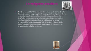 La máquina analítica
 También en el siglo XIX el matemático e inventor británico Charles
Babbage elaboró los principios de la computadora digital moderna.
Inventó una serie de máquinas, como la máquina diferencial,
diseñadas para solucionar problemas matemáticos complejos.
Muchos historiadores consideran a Babbage y a su socia,
la matemática británica Augusta Ada Byron (1815-1852), hija del
poeta inglés Lord Byron, como a los verdaderos inventores de
la computadora digital moderna.
 