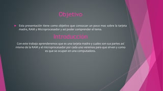 Objetivo
 Esta presentación tiene como objetivo que conozcan un poco mas sobre la tarjeta
madre, RAM y Microprocesador y así poder comprender el tema.
Introducción
Con este trabajo aprenderemos que es una tarjeta madre y cuales son sus partes así
mismo de la RAM y el microprocesador por cada uno veremos para que sirven y como
es que se ocupan en una computadora.
 