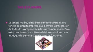 TARJETA MADRE
 La tarjeta madre, placa base o motherboard es una
tarjeta de circuito impreso que permite la integración
de todos los componentes de una computadora. Para
esto, cuenta con un software básico conocido como
BIOS, que le permite cumplir con sus funciones.
 