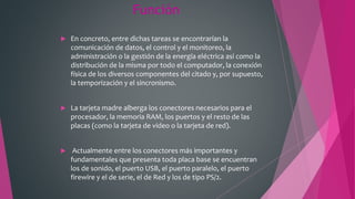 Función
 En concreto, entre dichas tareas se encontrarían la
comunicación de datos, el control y el monitoreo, la
administración o la gestión de la energía eléctrica así como la
distribución de la misma por todo el computador, la conexión
física de los diversos componentes del citado y, por supuesto,
la temporización y el sincronismo.
 La tarjeta madre alberga los conectores necesarios para el
procesador, la memoria RAM, los puertos y el resto de las
placas (como la tarjeta de video o la tarjeta de red).
 Actualmente entre los conectores más importantes y
fundamentales que presenta toda placa base se encuentran
los de sonido, el puerto USB, el puerto paralelo, el puerto
firewire y el de serie, el de Red y los de tipo PS/2.
 