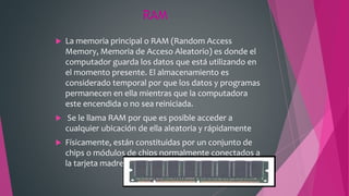 RAM
 La memoria principal o RAM (Random Access
Memory, Memoria de Acceso Aleatorio) es donde el
computador guarda los datos que está utilizando en
el momento presente. El almacenamiento es
considerado temporal por que los datos y programas
permanecen en ella mientras que la computadora
este encendida o no sea reiniciada.
 Se le llama RAM por que es posible acceder a
cualquier ubicación de ella aleatoria y rápidamente
 Físicamente, están constituidas por un conjunto de
chips o módulos de chips normalmente conectados a
la tarjeta madre.
 