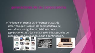 generaciones de las computadoras
 Teniendo en cuenta las diferentes etapas de
desarrollo que tuvieron las computadoras, se
consideran las siguientes divisiones como
generaciones aisladas con características propias de
cada una, las cuáles se enuncian a continuación.
 