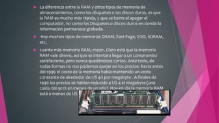  La diferencia entre la RAM y otros tipos de memoria de
almacenamiento, como los disquetes o los discos duros, es que
la RAM es mucho más rápida, y que se borra al apagar el
computador, no como los Disquetes o discos duros en donde la
información permanece grabada.
 Hay muchos tipos de memorias DRAM, Fast Page, EDO, SDRAM,
etc.
 cuanta más memoria RAM, mejor. Claro está que la memoria
RAM vale dinero, así que se intentara llegar a un compromiso
satisfactorio, pero nunca quedándose cortos. Ante todo, de
todas formas no nos podemos quejar en los precios: hasta antes
del 1996 el costo de la memoria había mantenido un costo
constante de alrededor de US 40 por megabyte . A finales de
1996 los precios se habían reducido a US 4 el megabyte (una
caída del 901% en menos de un año). Hoy en día la memoria RAM
está a menos de US 1 por megabyte.
 