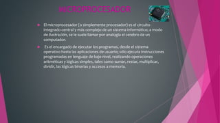 MICROPROCESADOR
 El microprocesador (o simplemente procesador) es el circuito
integrado central y más complejo de un sistema informático; a modo
de ilustración, se le suele llamar por analogía el cerebro de un
computador.
 Es el encargado de ejecutar los programas, desde el sistema
operativo hasta las aplicaciones de usuario; sólo ejecuta instrucciones
programadas en lenguaje de bajo nivel, realizando operaciones
aritméticas y lógicas simples, tales como sumar, restar, multiplicar,
dividir, las lógicas binarias y accesos a memoria.
 