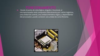 FUNCIONAMIENTO Desde el punto de vista lógico, singular y funcional, el
microprocesador está compuesto básicamente por: varios registros,
una unidad de control, una unidad aritmético lógica, y dependiendo
del procesador, puede contener una unidad de coma flotante.
 