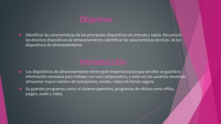 Objetivo
 Identificar las características de los principales dispositivos de entrada y salida. Reconocer
los diversos dispositivos de almacenamiento. Identificar las características técnicas de los
dispositivos de almacenamiento.
Introducción
 Los dispositivos de almacenamiento tienen gran importancia porque en ellos se guarda la
información necesaria para trabajar con una computadora, y cada vez los usuarios necesitan
almacenar mayor número de bytes(texto, sonido, video) de forma segura.
 Se guardan programas como: el sistema operativo, programas de oficina como office,
juegos, audio y video.
 
