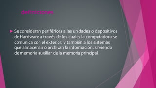definiciones
 Se consideran periféricos a las unidades o dispositivos
de Hardware a través de los cuales la computadora se
comunica con el exterior, y también a los sistemas
que almacenan o archivan la información, sirviendo
de memoria auxiliar de la memoria principal.
 