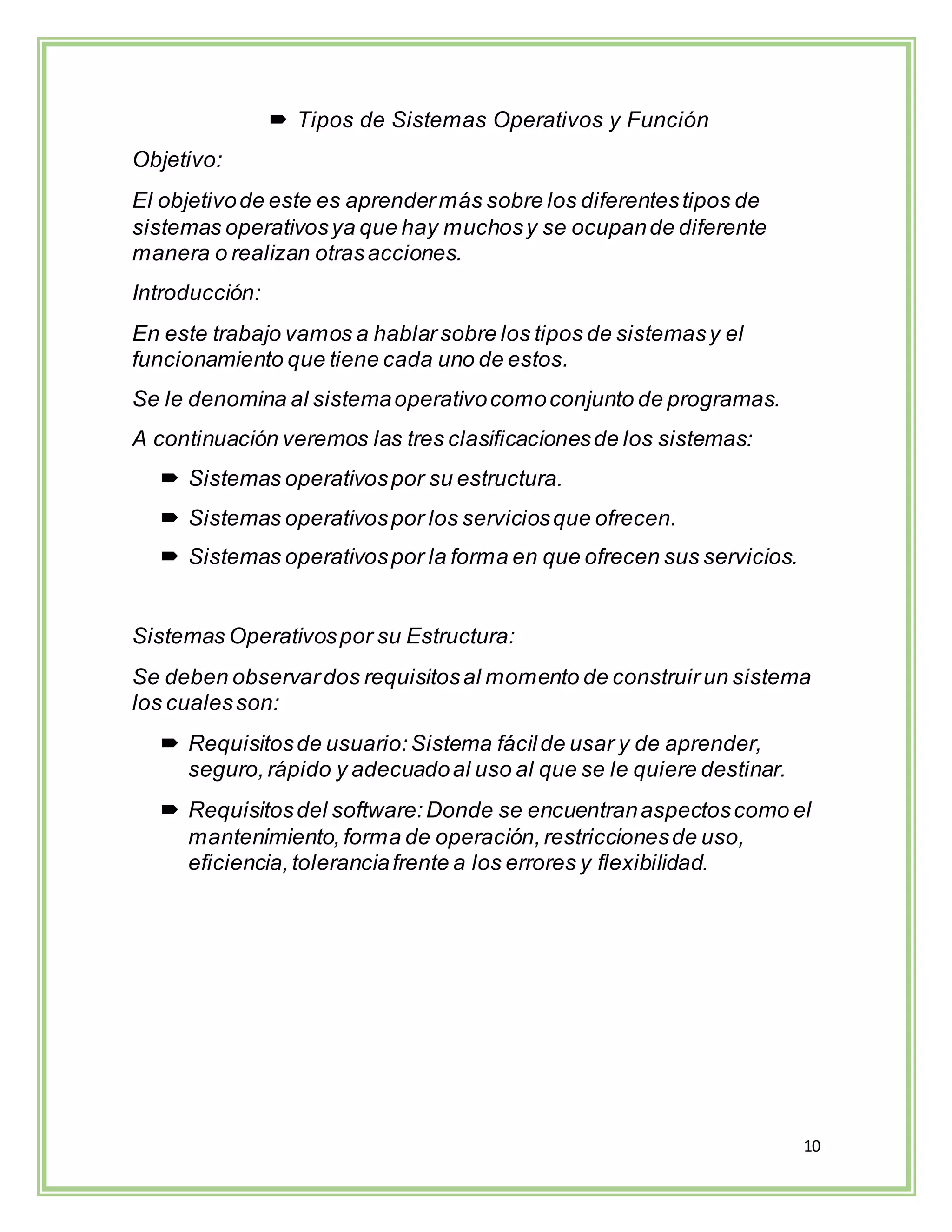 10
 Tipos de Sistemas Operativos y Función
Objetivo:
El objetivode este es aprendermás sobre los diferentestipos de
sistemas operativosya que hay muchosy se ocupande diferente
manera o realizan otrasacciones.
Introducción:
En este trabajo vamos a hablarsobre los tipos de sistemasy el
funcionamiento que tiene cada uno de estos.
Se le denomina al sistemaoperativocomoconjunto de programas.
A continuación veremos las tres clasificacionesde los sistemas:
 Sistemas operativospor su estructura.
 Sistemas operativospor los serviciosque ofrecen.
 Sistemas operativospor la forma en que ofrecen sus servicios.
Sistemas Operativospor su Estructura:
Se deben observardos requisitosal momento de construirun sistema
los cualesson:
 Requisitosde usuario:Sistema fácilde usar y de aprender,
seguro,rápido y adecuadoal uso al que se le quiere destinar.
 Requisitosdel software:Donde se encuentranaspectoscomo el
mantenimiento,forma de operación,restriccionesde uso,
eficiencia,toleranciafrente a los errores y flexibilidad.
 