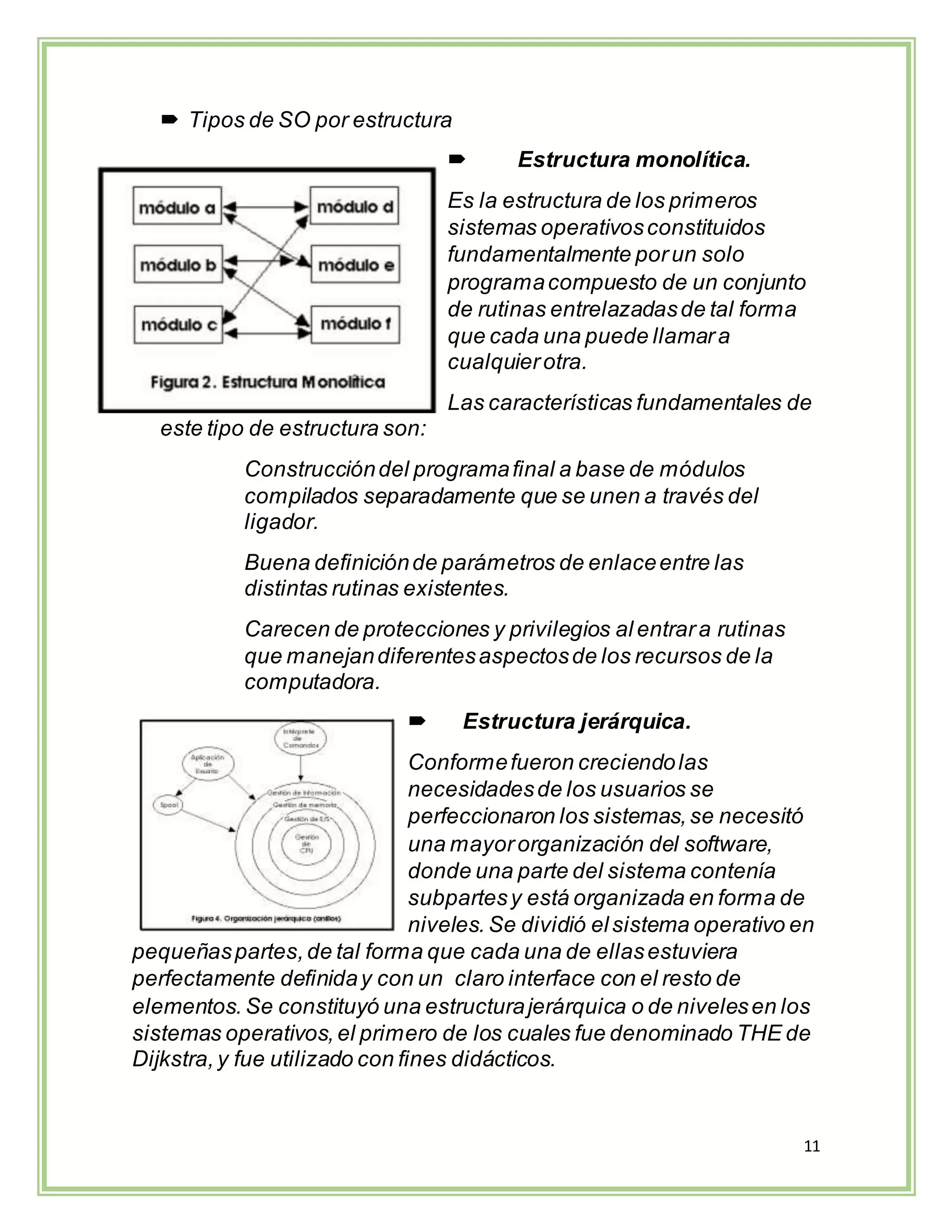 11
 Tipos de SO por estructura
 Estructura monolítica.
Es la estructura de los primeros
sistemas operativosconstituidos
fundamentalmente porun solo
programacompuesto de un conjunto
de rutinas entrelazadasde tal forma
que cada una puede llamara
cualquierotra.
Las características fundamentales de
este tipo de estructura son:
Construccióndel programafinal a base de módulos
compilados separadamente que se unen a través del
ligador.
Buena definiciónde parámetros de enlaceentre las
distintas rutinas existentes.
Carecen de protecciones y privilegios al entrara rutinas
que manejandiferentesaspectosde los recursos de la
computadora.
 Estructura jerárquica.
Conformefueron creciendolas
necesidadesde los usuarios se
perfeccionaron los sistemas,se necesitó
una mayororganización del software,
donde una parte del sistema contenía
subpartesy está organizada en forma de
niveles. Se dividió elsistema operativo en
pequeñaspartes,de tal forma que cada una de ellasestuviera
perfectamente definiday con un claro interface con el resto de
elementos. Se constituyó una estructurajerárquica o de nivelesen los
sistemas operativos,el primero de los cuales fue denominado THE de
Dijkstra,y fue utilizado con fines didácticos.
 