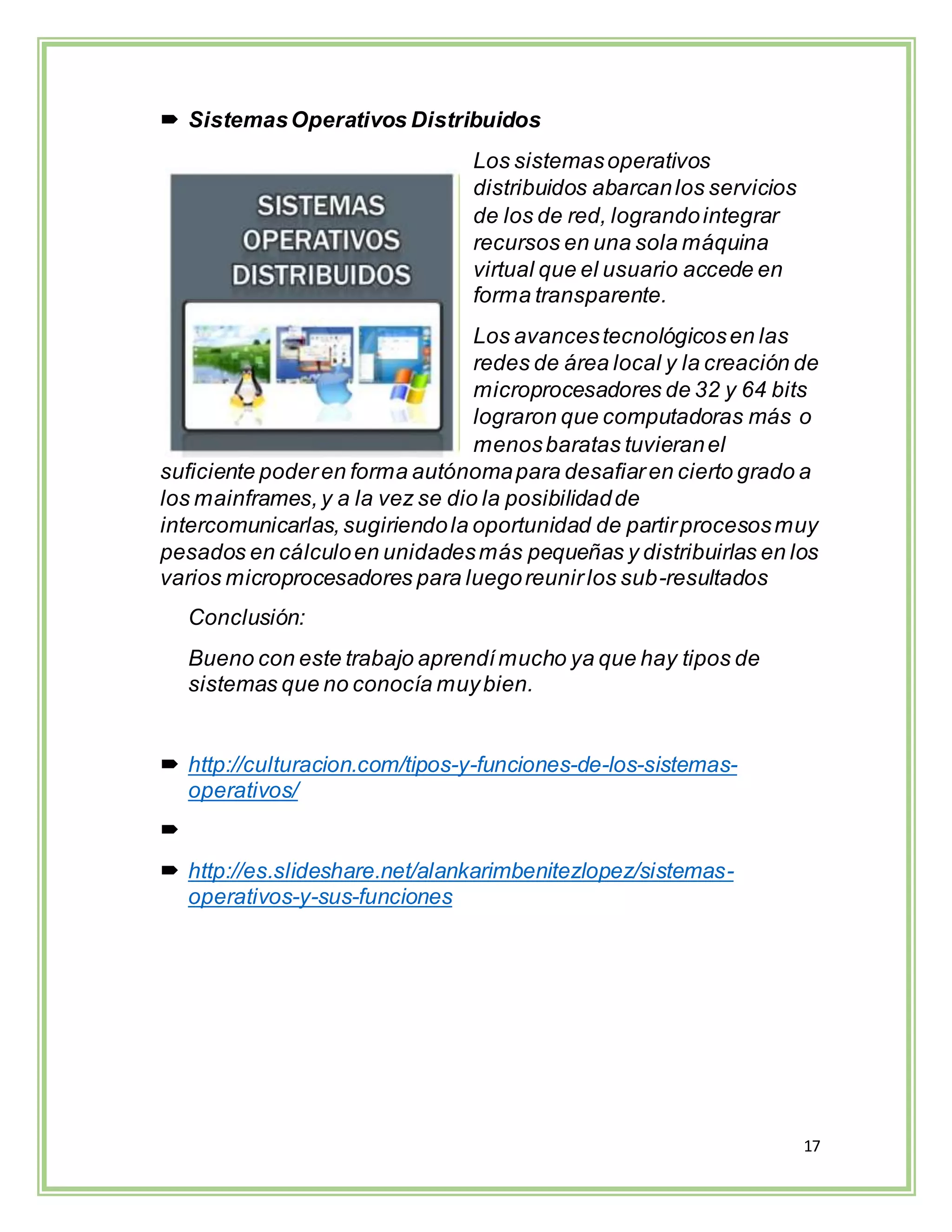 17
 SistemasOperativos Distribuidos
Los sistemasoperativos
distribuidos abarcanlos servicios
de los de red, lograndointegrar
recursos en una sola máquina
virtual que el usuario accede en
forma transparente.
Los avancestecnológicosen las
redes de área local y la creación de
microprocesadores de 32 y 64 bits
lograron que computadoras más o
menosbaratas tuvieranel
suficiente poderen forma autónomapara desafiaren cierto grado a
los mainframes,y a la vez se dio la posibilidadde
intercomunicarlas,sugiriendola oportunidad de partirprocesosmuy
pesados en cálculoen unidadesmás pequeñas y distribuirlas en los
varios microprocesadores para luegoreunirlos sub-resultados
Conclusión:
Bueno con este trabajo aprendímucho ya que hay tipos de
sistemas que no conocía muybien.
 http://culturacion.com/tipos-y-funciones-de-los-sistemas-
operativos/

 http://es.slideshare.net/alankarimbenitezlopez/sistemas-
operativos-y-sus-funciones
 