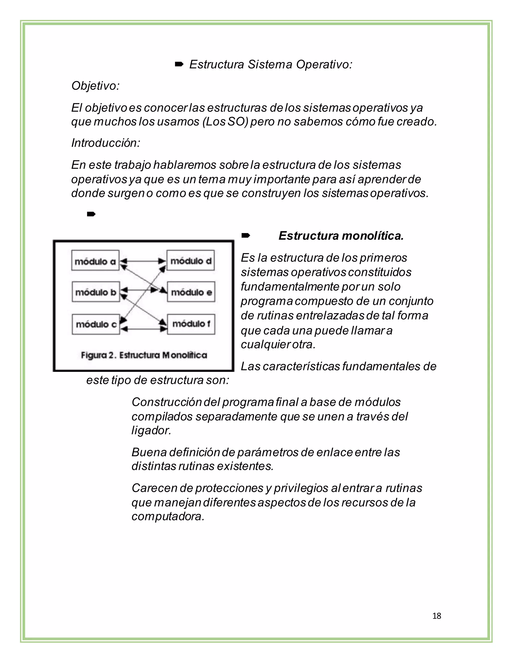 18
 Estructura Sistema Operativo:
Objetivo:
El objetivoes conocerlas estructuras delos sistemasoperativos ya
que muchos los usamos (LosSO)pero no sabemos cómo fue creado.
Introducción:
En este trabajo hablaremos sobrela estructura de los sistemas
operativosya que es un tema muy importante para así aprenderde
donde surgeno como es que se construyen los sistemasoperativos.

 Estructura monolítica.
Es la estructura de los primeros
sistemas operativosconstituidos
fundamentalmente porun solo
programacompuesto de un conjunto
de rutinas entrelazadasde tal forma
que cada una puede llamara
cualquierotra.
Las características fundamentales de
este tipo de estructura son:
Construccióndel programafinal a base de módulos
compilados separadamente que se unen a través del
ligador.
Buena definiciónde parámetros de enlaceentre las
distintas rutinas existentes.
Carecen de protecciones y privilegios alentrara rutinas
que manejandiferentesaspectosde los recursos de la
computadora.
 