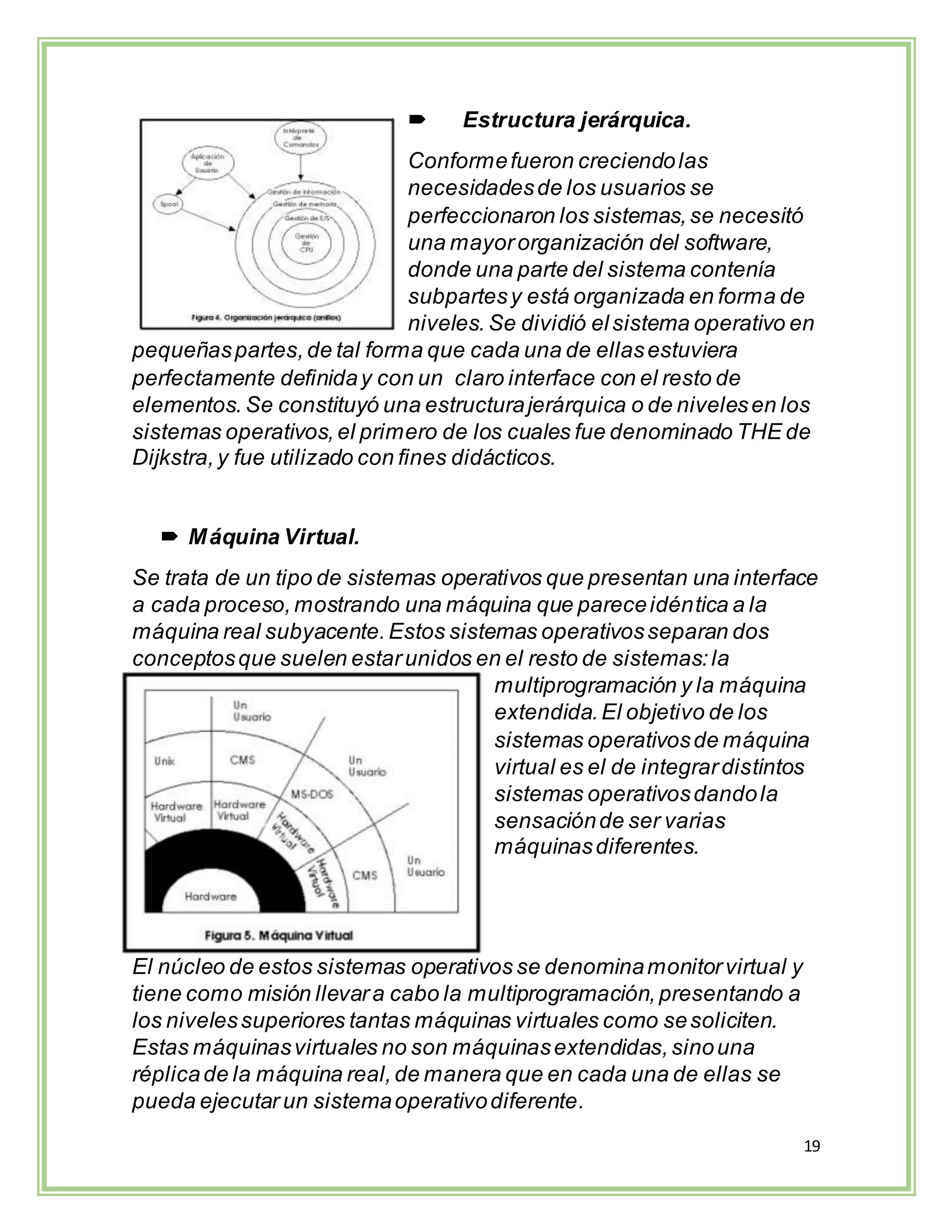 19
 Estructura jerárquica.
Conformefueron creciendolas
necesidadesde los usuarios se
perfeccionaron los sistemas,se necesitó
una mayororganización del software,
donde una parte del sistema contenía
subpartesy está organizada en forma de
niveles. Se dividió elsistema operativo en
pequeñaspartes,de tal forma que cada una de ellasestuviera
perfectamente definiday con un claro interface con el resto de
elementos. Se constituyó una estructurajerárquica o de nivelesen los
sistemas operativos,el primero de los cuales fue denominado THE de
Dijkstra,y fue utilizado con fines didácticos.
 Máquina Virtual.
Se trata de un tipo de sistemas operativos que presentan una interface
a cada proceso,mostrando una máquina que pareceidéntica a la
máquina real subyacente.Estos sistemas operativosseparan dos
conceptosque suelen estarunidos en el resto de sistemas:la
multiprogramación y la máquina
extendida.El objetivo de los
sistemas operativosde máquina
virtual es el de integrardistintos
sistemas operativosdandola
sensaciónde ser varias
máquinasdiferentes.
El núcleo de estos sistemas operativos se denominamonitorvirtual y
tiene como misión llevara cabo la multiprogramación,presentando a
los nivelessuperiores tantas máquinas virtuales como sesoliciten.
Estas máquinasvirtuales no son máquinasextendidas,sinouna
réplicade la máquina real,de manera que en cada una de ellas se
pueda ejecutar un sistemaoperativodiferente.
 