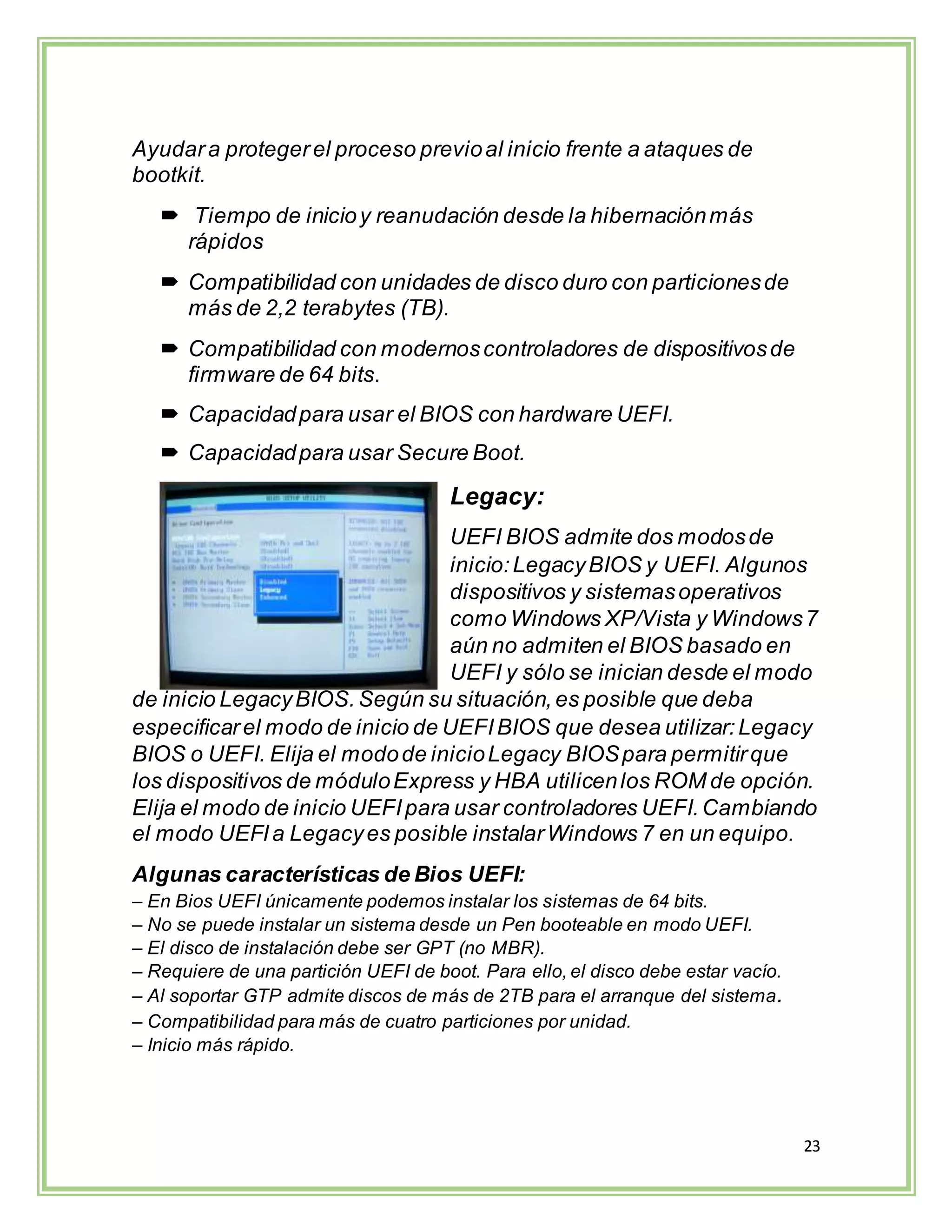 23
Ayudara protegerel proceso previoal inicio frente a ataques de
bootkit.
 Tiempo de inicioy reanudación desde la hibernaciónmás
rápidos
 Compatibilidad con unidades de disco duro con particionesde
más de 2,2 terabytes (TB).
 Compatibilidad con modernoscontroladores de dispositivosde
firmware de 64 bits.
 Capacidadpara usar el BIOS con hardware UEFI.
 Capacidadpara usar Secure Boot.
Legacy:
UEFI BIOS admite dos modosde
inicio:LegacyBIOS y UEFI. Algunos
dispositivos y sistemasoperativos
como Windows XP/Vista y Windows7
aún no admiten el BIOS basado en
UEFI y sólo se inician desde el modo
de inicio LegacyBIOS.Según su situación,es posible que deba
especificarel modo de inicio de UEFIBIOS que desea utilizar:Legacy
BIOS o UEFI. Elija el modode inicioLegacy BIOSpara permitirque
los dispositivos de móduloExpress y HBA utilicenlos ROM de opción.
Elija el modo de inicio UEFIpara usar controladores UEFI.Cambiando
el modo UEFIa Legacyes posible instalarWindows 7 en un equipo.
Algunas características de Bios UEFI:
– En Bios UEFI únicamente podemos instalar los sistemas de 64 bits.
– No se puede instalar un sistema desde un Pen booteable en modo UEFI.
– El disco de instalación debe ser GPT (no MBR).
– Requiere de una partición UEFI de boot. Para ello, el disco debe estar vacío.
– Al soportar GTP admite discos de más de 2TB para el arranque del sistema.
– Compatibilidad para más de cuatro particiones por unidad.
– Inicio más rápido.
 