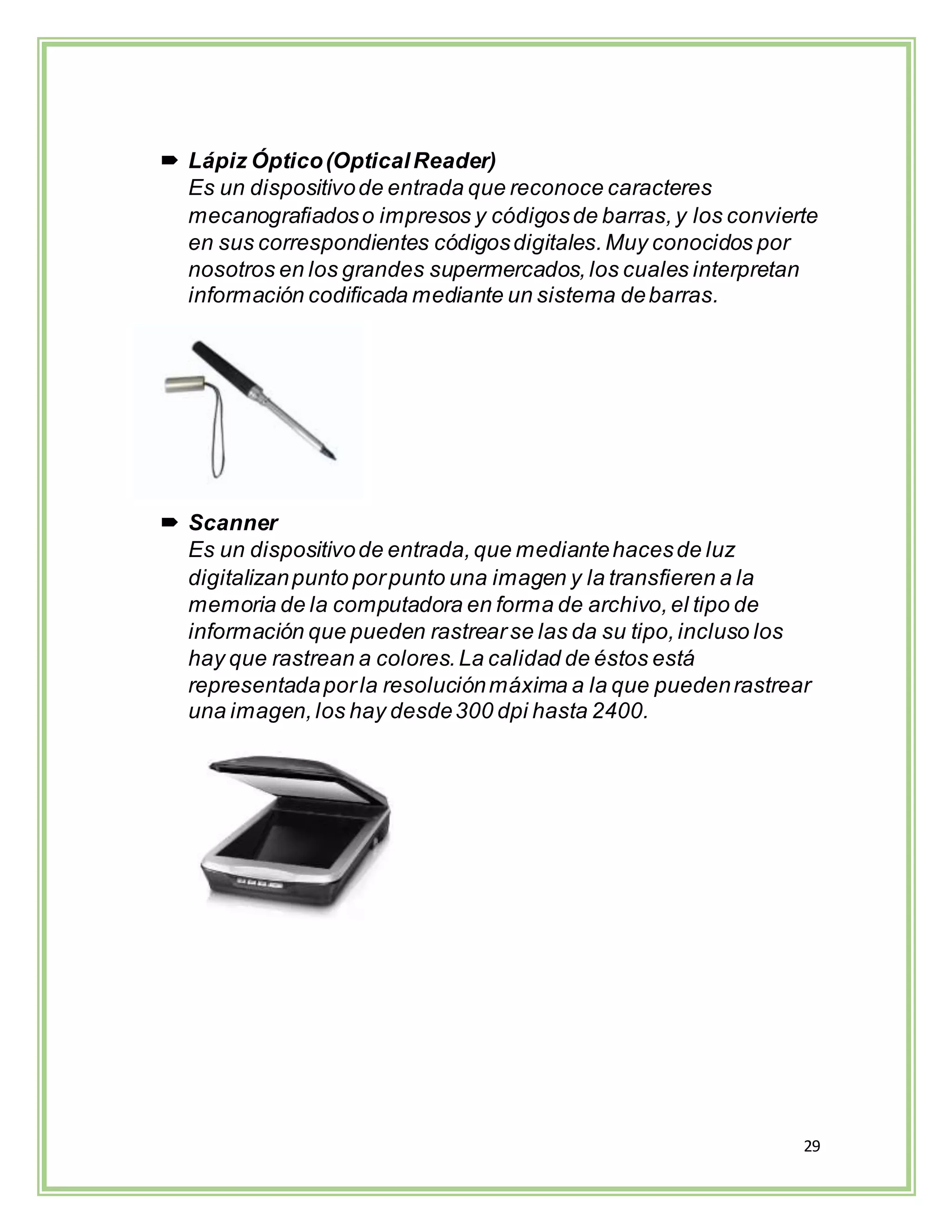 29
 Lápiz Óptico(OpticalReader)
Es un dispositivode entrada que reconoce caracteres
mecanografiadoso impresos y códigosde barras,y los convierte
en sus correspondientes códigosdigitales.Muy conocidos por
nosotros en los grandes supermercados,los cuales interpretan
información codificada mediante un sistema debarras.
 Scanner
Es un dispositivode entrada,que mediantehacesde luz
digitalizanpunto porpunto una imagen y la transfieren a la
memoria de la computadora en forma de archivo,el tipo de
información que pueden rastrearse las da su tipo,incluso los
hay que rastrean a colores.La calidad de éstos está
representadaporla resoluciónmáxima a la que puedenrastrear
una imagen,los hay desde300 dpi hasta 2400.
 