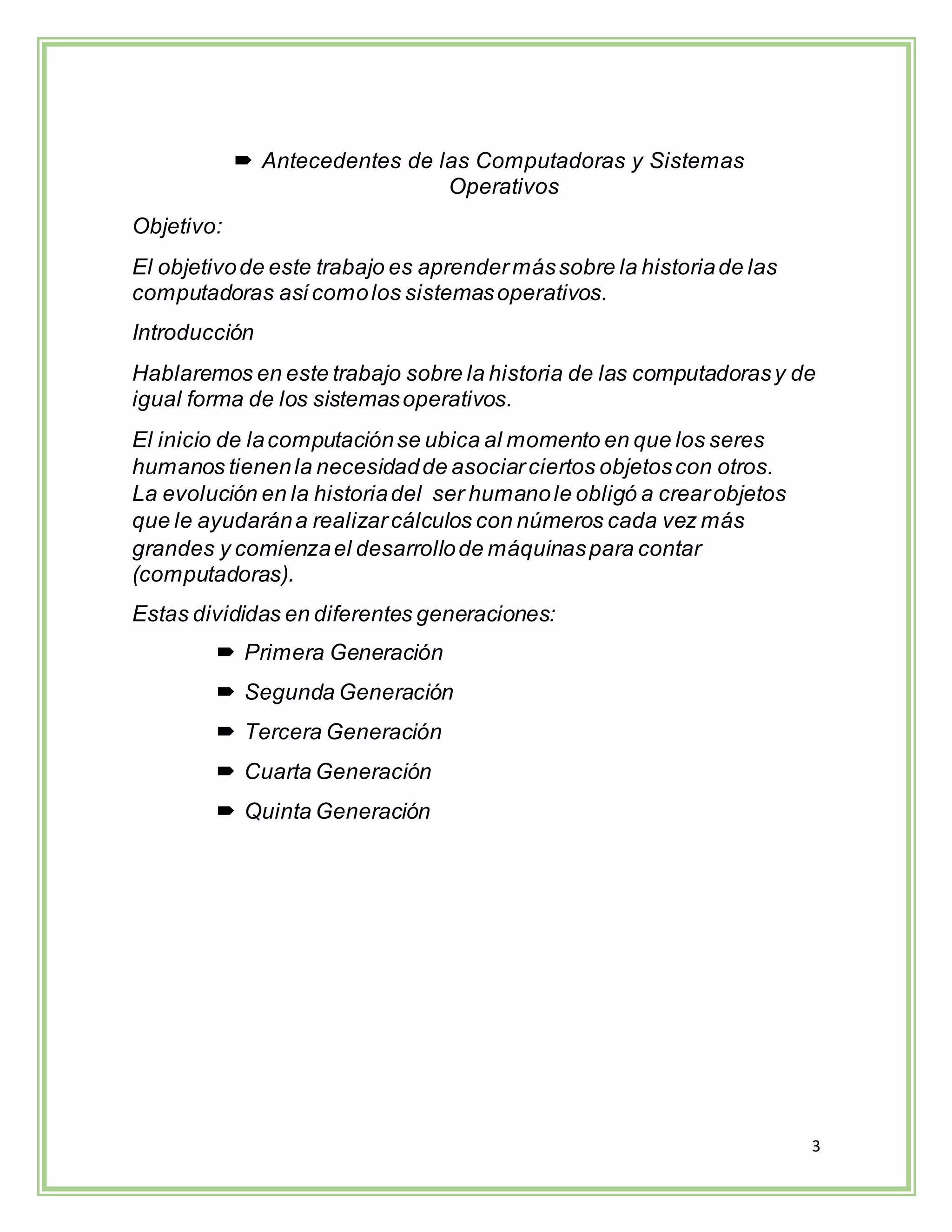3
 Antecedentes de las Computadoras y Sistemas
Operativos
Objetivo:
El objetivode este trabajo es aprendermássobre la historiade las
computadoras asícomolos sistemasoperativos.
Introducción
Hablaremos en este trabajo sobre la historia de las computadorasy de
igual forma de los sistemasoperativos.
El inicio de lacomputaciónse ubica al momento en que los seres
humanos tienenla necesidadde asociarciertos objetoscon otros.
La evolución en la historiadel ser humanole obligó a crearobjetos
que le ayudarána realizarcálculos con números cada vez más
grandes y comienzael desarrollode máquinaspara contar
(computadoras).
Estas divididas en diferentes generaciones:
 Primera Generación
 Segunda Generación
 Tercera Generación
 Cuarta Generación
 Quinta Generación
 