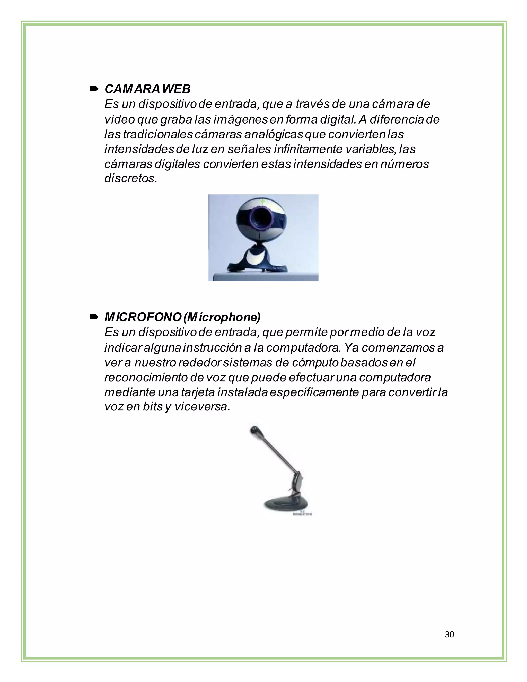 30
 CAMARAWEB
Es un dispositivode entrada,que a través de una cámara de
vídeo que graba las imágenesen forma digital.A diferenciade
las tradicionalescámaras analógicasque conviertenlas
intensidadesde luz en señales infinitamente variables,las
cámaras digitales convierten estas intensidades en números
discretos.
 MICROFONO(Microphone)
Es un dispositivode entrada,que permite pormedio de la voz
indicaralgunainstrucción a la computadora.Ya comenzamos a
ver a nuestro rededorsistemas de cómputobasadosen el
reconocimiento de voz que puede efectuaruna computadora
mediante una tarjeta instaladaespecíficamente para convertirla
voz en bits y viceversa.
 