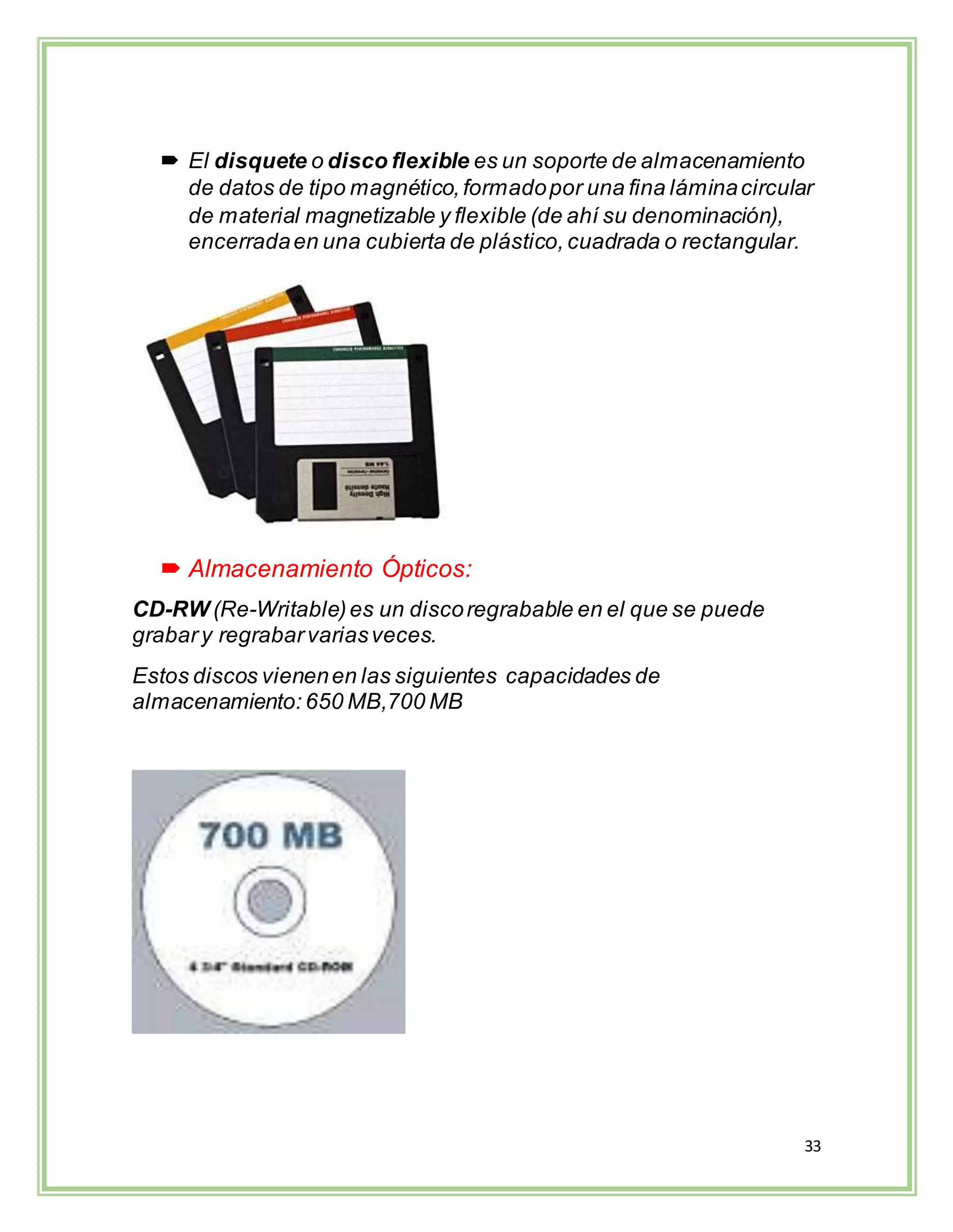 33
 El disquete o disco flexible es un soporte de almacenamiento
de datos de tipo magnético,formadopor una fina láminacircular
de material magnetizable y flexible (de ahí su denominación),
encerradaen una cubierta de plástico, cuadrada o rectangular.
 Almacenamiento Ópticos:
CD-RW (Re-Writable)es un discoregrabable en el que se puede
grabary regrabarvariasveces.
Estos discos vienenen las siguientes capacidades de
almacenamiento: 650 MB,700 MB
 