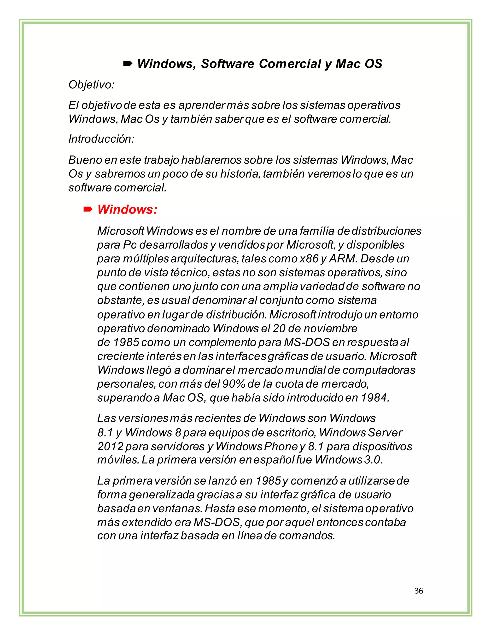 36
 Windows, Software Comercial y Mac OS
Objetivo:
El objetivode esta es aprendermás sobre los sistemas operativos
Windows,Mac Os y también saberque es el software comercial.
Introducción:
Bueno en este trabajo hablaremos sobre los sistemas Windows,Mac
Os y sabremos un poco de su historia,también veremoslo que es un
software comercial.
 Windows:
Microsoft Windows es el nombre de una familia dedistribuciones
para Pc desarrollados y vendidospor Microsoft,y disponibles
para múltiplesarquitecturas,tales como x86 y ARM. Desde un
punto de vista técnico,estas no son sistemas operativos,sino
que contienen uno junto con una ampliavariedadde software no
obstante,es usual denominaral conjunto como sistema
operativo en lugarde distribución.Microsoftintrodujoun entorno
operativo denominado Windows el 20 de noviembre
de 1985 como un complemento para MS-DOS en respuestaal
creciente interésen las interfacesgráficas de usuario. Microsoft
Windows llegó a dominarel mercadomundialde computadoras
personales,con más del 90% de la cuota de mercado,
superandoa Mac OS, que había sido introducidoen 1984.
Las versionesmás recientes de Windows son Windows
8.1 y Windows 8 para equiposde escritorio, WindowsServer
2012 para servidores y WindowsPhoney 8.1 para dispositivos
móviles.La primera versión enespañolfue Windows3.0.
La primeraversión se lanzó en 1985y comenzó a utilizarsede
forma generalizada graciasa su interfaz gráfica de usuario
basadaen ventanas.Hasta ese momento,el sistemaoperativo
más extendido era MS-DOS,que poraquel entoncescontaba
con una interfaz basada en líneade comandos.
 