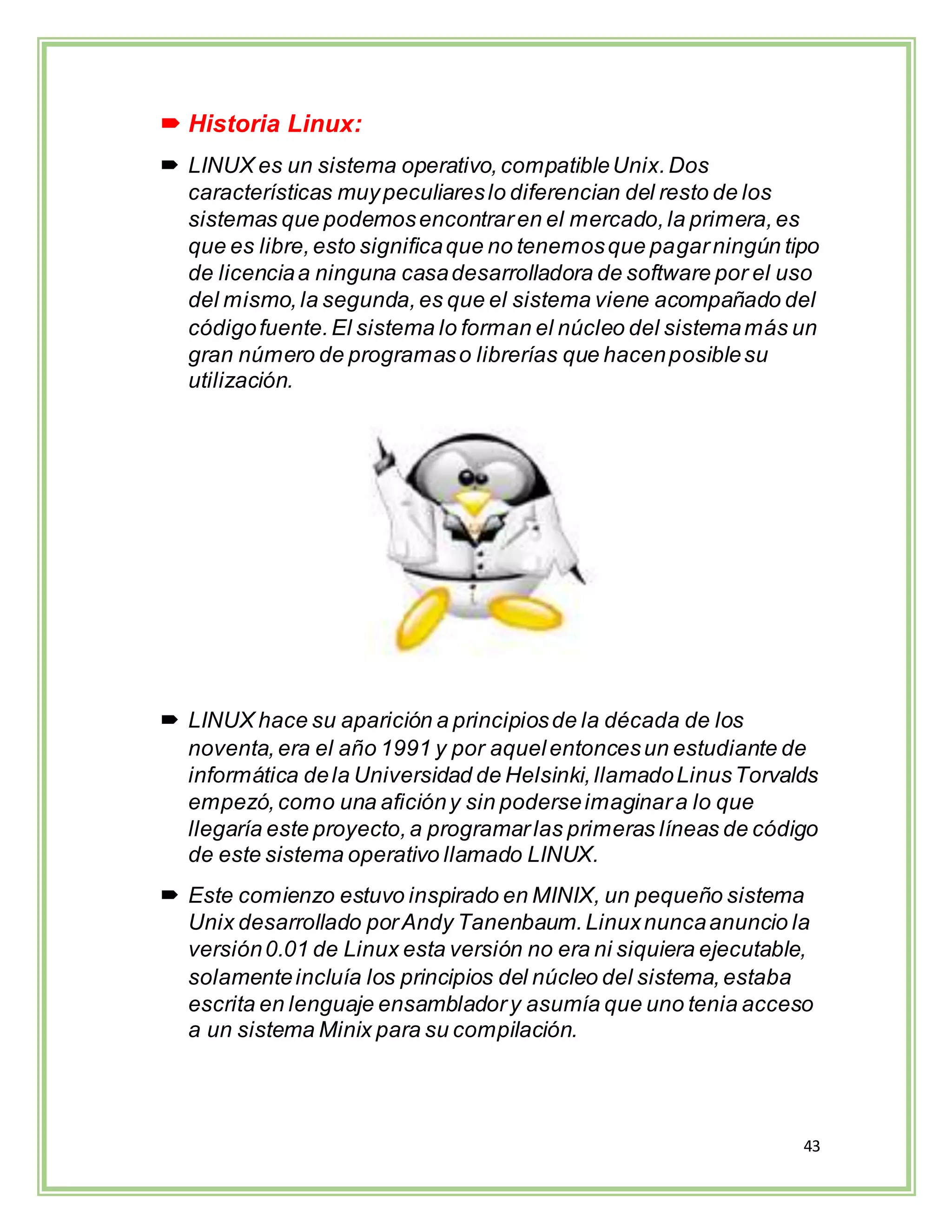 43
 Historia Linux:
 LINUX es un sistema operativo,compatibleUnix.Dos
características muypeculiareslo diferencian del resto de los
sistemas que podemosencontraren el mercado,la primera,es
que es libre,esto significaque no tenemosque pagarningún tipo
de licenciaa ninguna casadesarrolladora de software por el uso
del mismo,la segunda,es que el sistema viene acompañado del
códigofuente.El sistema lo forman el núcleo del sistemamás un
gran número de programaso librerías que hacenposiblesu
utilización.
 LINUX hace su aparición a principiosde la década de los
noventa,era el año 1991 y por aquelentoncesun estudiante de
informática dela Universidad de Helsinki,llamadoLinusTorvalds
empezó,como una aficióny sin poderseimaginara lo que
llegaría este proyecto,a programarlas primeras líneas de código
de este sistema operativo llamado LINUX.
 Este comienzo estuvo inspirado en MINIX, un pequeño sistema
Unix desarrollado porAndy Tanenbaum.Linuxnuncaanuncio la
versión0.01 de Linux esta versión no era ni siquiera ejecutable,
solamenteincluía los principios del núcleo del sistema,estaba
escrita en lenguaje ensambladory asumía que uno tenia acceso
a un sistema Minix para su compilación.
 