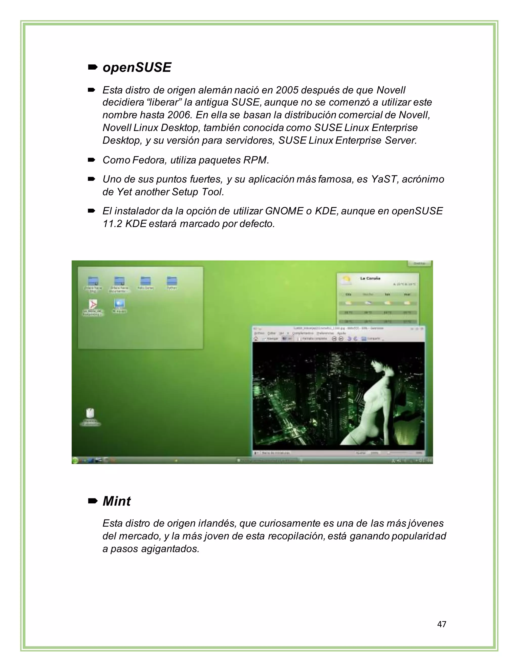 47
 openSUSE
 Esta distro de origen alemán nació en 2005 después de que Novell
decidiera “liberar” la antigua SUSE, aunque no se comenzó a utilizar este
nombre hasta 2006. En ella se basan la distribución comercial de Novell,
Novell Linux Desktop, también conocida como SUSE Linux Enterprise
Desktop, y su versión para servidores, SUSE Linux Enterprise Server.
 Como Fedora, utiliza paquetes RPM.
 Uno de sus puntos fuertes, y su aplicación más famosa, es YaST, acrónimo
de Yet another Setup Tool.
 El instalador da la opción de utilizar GNOME o KDE, aunque en openSUSE
11.2 KDE estará marcado por defecto.
 Mint
Esta distro de origen irlandés, que curiosamente es una de las más jóvenes
del mercado, y la más joven de esta recopilación, está ganando popularidad
a pasos agigantados.
 