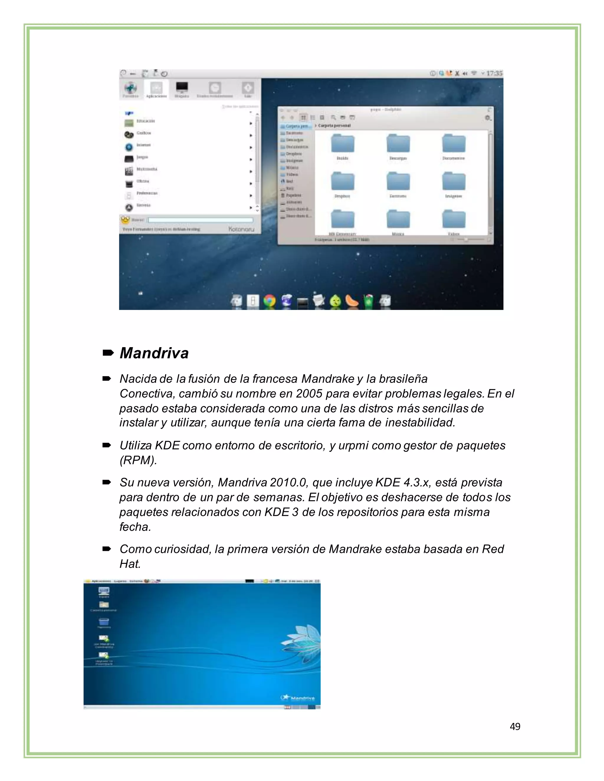 49
 Mandriva
 Nacida de la fusión de la francesa Mandrake y la brasileña
Conectiva, cambió su nombre en 2005 para evitar problemas legales. En el
pasado estaba considerada como una de las distros más sencillas de
instalar y utilizar, aunque tenía una cierta fama de inestabilidad.
 Utiliza KDE como entorno de escritorio, y urpmi como gestor de paquetes
(RPM).
 Su nueva versión, Mandriva 2010.0, que incluye KDE 4.3.x, está prevista
para dentro de un par de semanas. El objetivo es deshacerse de todos los
paquetes relacionados con KDE 3 de los repositorios para esta misma
fecha.
 Como curiosidad, la primera versión de Mandrake estaba basada en Red
Hat.
 