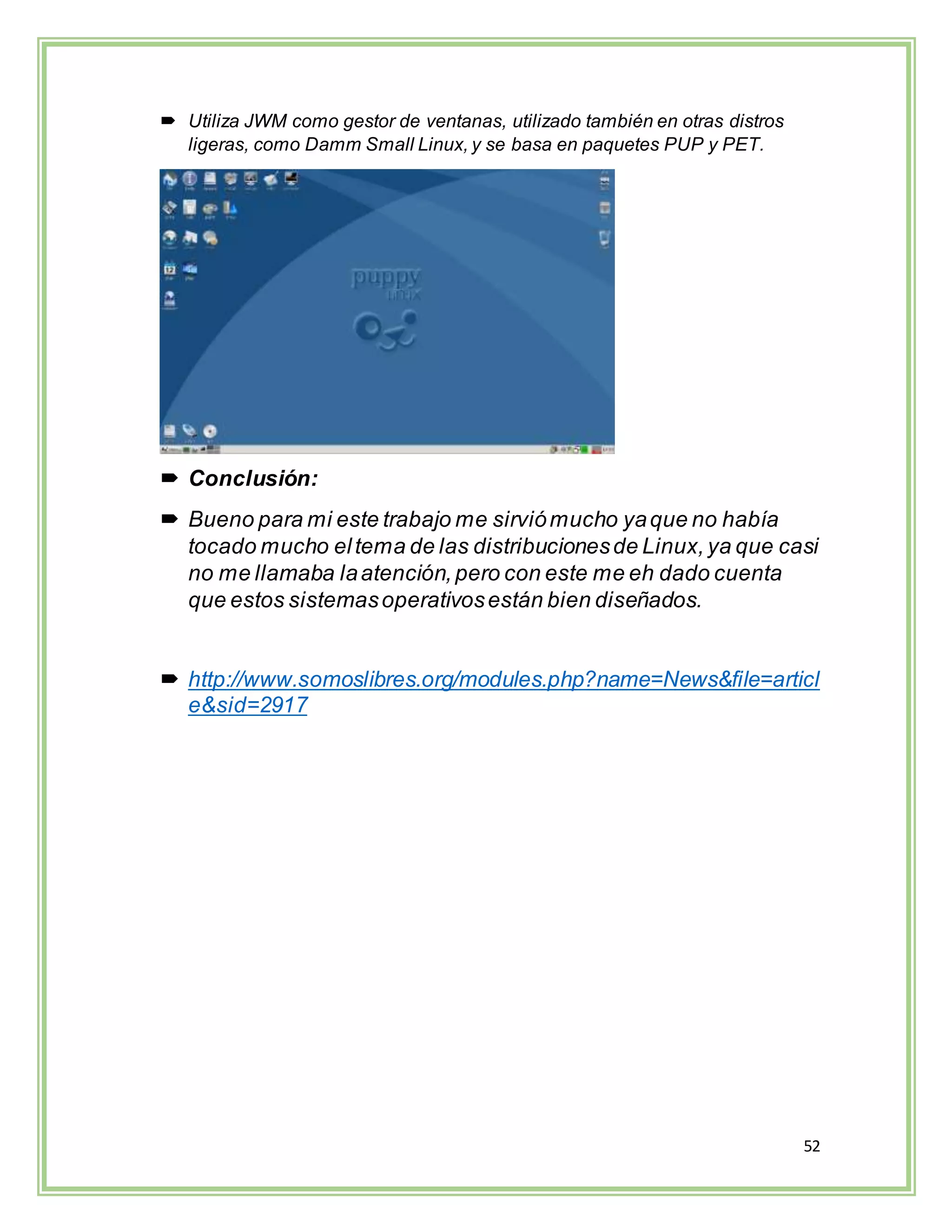 52
 Utiliza JWM como gestor de ventanas, utilizado también en otras distros
ligeras, como Damm Small Linux, y se basa en paquetes PUP y PET.
 Conclusión:
 Bueno para mi este trabajo me sirviómucho yaque no había
tocado mucho eltema de las distribucionesde Linux,ya que casi
no me llamaba laatención,pero con este me eh dado cuenta
que estos sistemasoperativosestán bien diseñados.
 http://www.somoslibres.org/modules.php?name=News&file=articl
e&sid=2917
 
