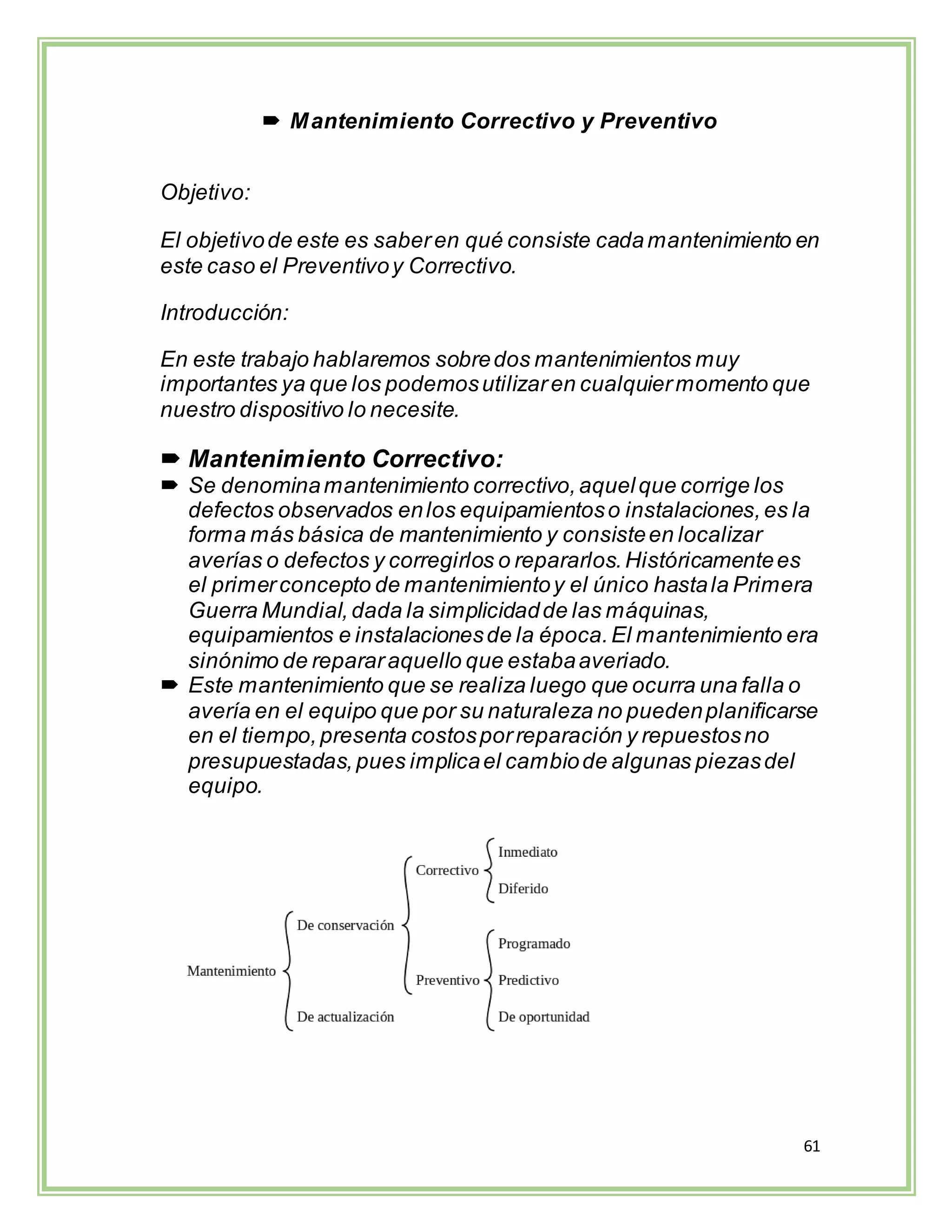 61
 Mantenimiento Correctivo y Preventivo
Objetivo:
El objetivode este es saberen qué consiste cadamantenimiento en
este caso el Preventivoy Correctivo.
Introducción:
En este trabajo hablaremos sobredos mantenimientos muy
importantes ya que los podemosutilizaren cualquiermomento que
nuestro dispositivo lo necesite.
 Mantenimiento Correctivo:
 Se denominamantenimiento correctivo,aquelque corrige los
defectos observados enlos equipamientoso instalaciones,es la
forma más básica de mantenimiento y consisteen localizar
averías o defectos y corregirlos o repararlos.Históricamentees
el primerconcepto de mantenimientoy el único hastala Primera
Guerra Mundial,dada la simplicidadde las máquinas,
equipamientos e instalacionesde la época.El mantenimiento era
sinónimo de repararaquello que estabaaveriado.
 Este mantenimiento que se realiza luego que ocurra una falla o
avería en el equipo que por su naturaleza no puedenplanificarse
en el tiempo,presenta costosporreparación y repuestosno
presupuestadas,pues implicael cambiode algunas piezasdel
equipo.
 
