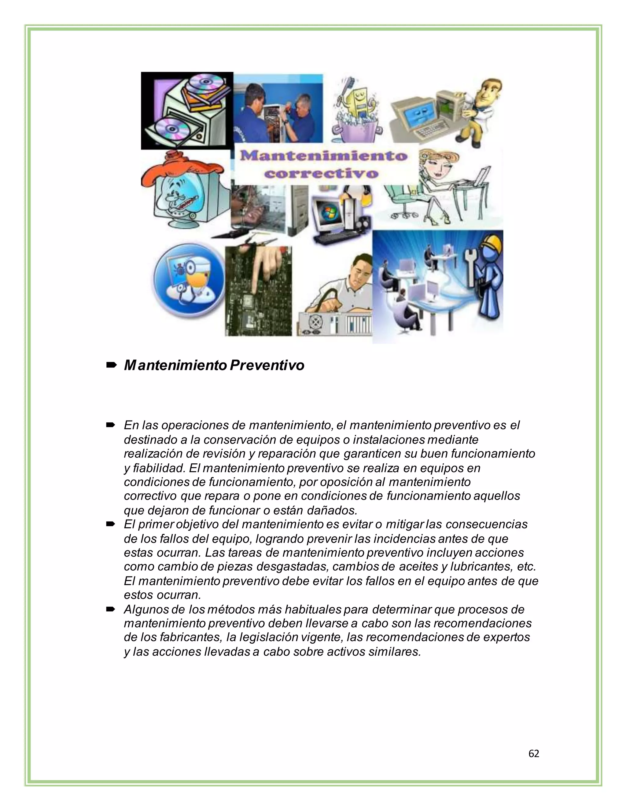 62
 Mantenimiento Preventivo
 En las operaciones de mantenimiento, el mantenimiento preventivo es el
destinado a la conservación de equipos o instalaciones mediante
realización de revisión y reparación que garanticen su buen funcionamiento
y fiabilidad. El mantenimiento preventivo se realiza en equipos en
condiciones de funcionamiento, por oposición al mantenimiento
correctivo que repara o pone en condiciones de funcionamiento aquellos
que dejaron de funcionar o están dañados.
 El primer objetivo del mantenimiento es evitar o mitigar las consecuencias
de los fallos del equipo, logrando prevenir las incidencias antes de que
estas ocurran. Las tareas de mantenimiento preventivo incluyen acciones
como cambio de piezas desgastadas, cambios de aceites y lubricantes, etc.
El mantenimiento preventivo debe evitar los fallos en el equipo antes de que
estos ocurran.
 Algunos de los métodos más habituales para determinar que procesos de
mantenimiento preventivo deben llevarse a cabo son las recomendaciones
de los fabricantes, la legislación vigente, las recomendaciones de expertos
y las acciones llevadas a cabo sobre activos similares.
 