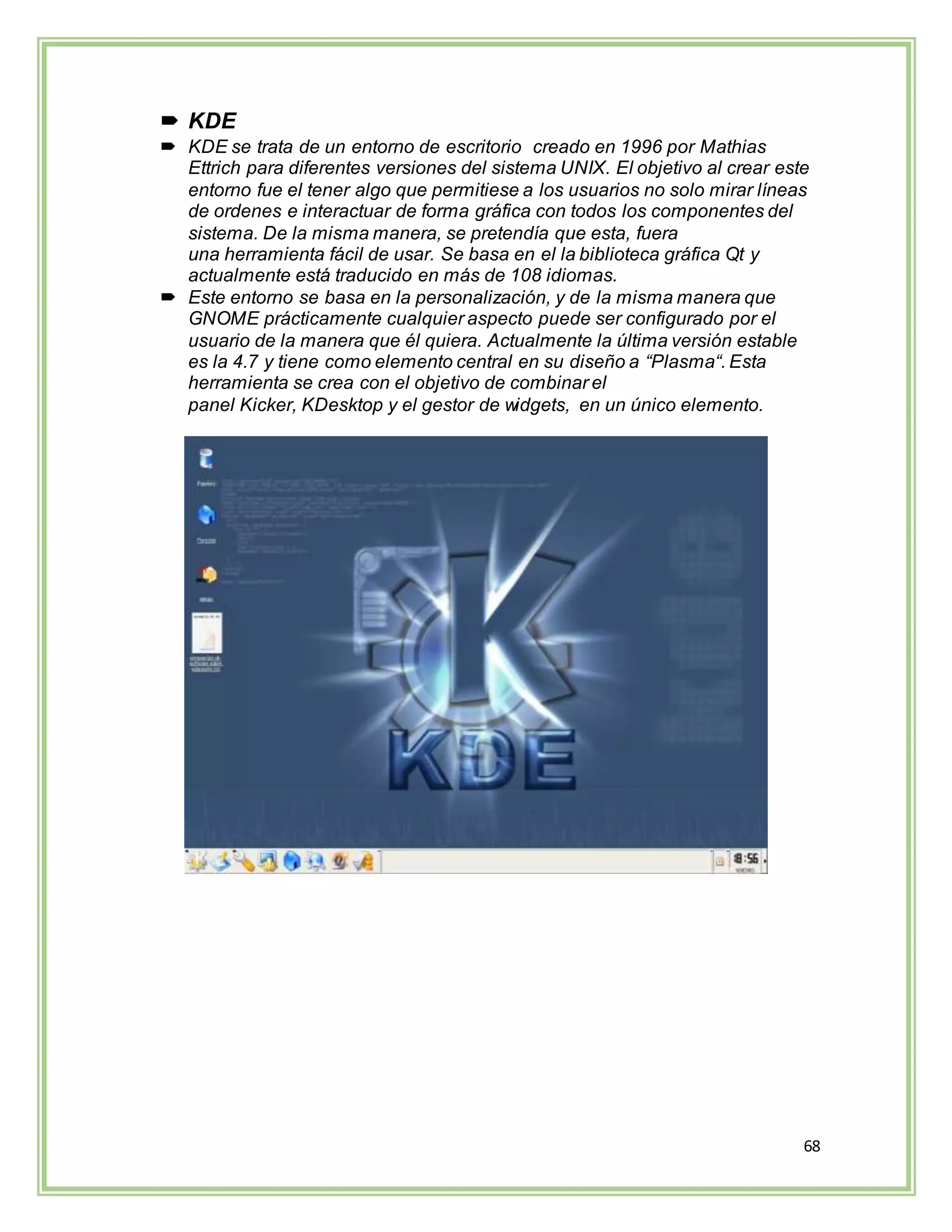 68
 KDE
 KDE se trata de un entorno de escritorio creado en 1996 por Mathias
Ettrich para diferentes versiones del sistema UNIX. El objetivo al crear este
entorno fue el tener algo que permitiese a los usuarios no solo mirar líneas
de ordenes e interactuar de forma gráfica con todos los componentes del
sistema. De la misma manera, se pretendía que esta, fuera
una herramienta fácil de usar. Se basa en el la biblioteca gráfica Qt y
actualmente está traducido en más de 108 idiomas.
 Este entorno se basa en la personalización, y de la misma manera que
GNOME prácticamente cualquier aspecto puede ser configurado por el
usuario de la manera que él quiera. Actualmente la última versión estable
es la 4.7 y tiene como elemento central en su diseño a “Plasma“. Esta
herramienta se crea con el objetivo de combinar el
panel Kicker, KDesktop y el gestor de widgets, en un único elemento.
 